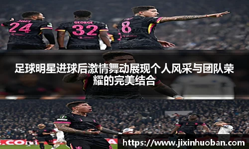 足球明星进球后激情舞动展现个人风采与团队荣耀的完美结合